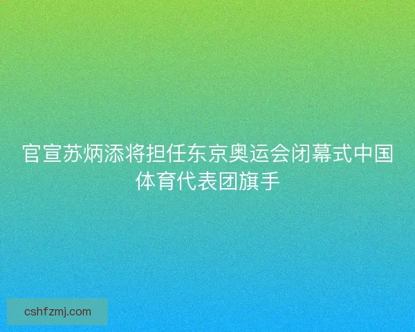 官宣苏炳添将担任东京奥运会闭幕式中国体育代表团旗手