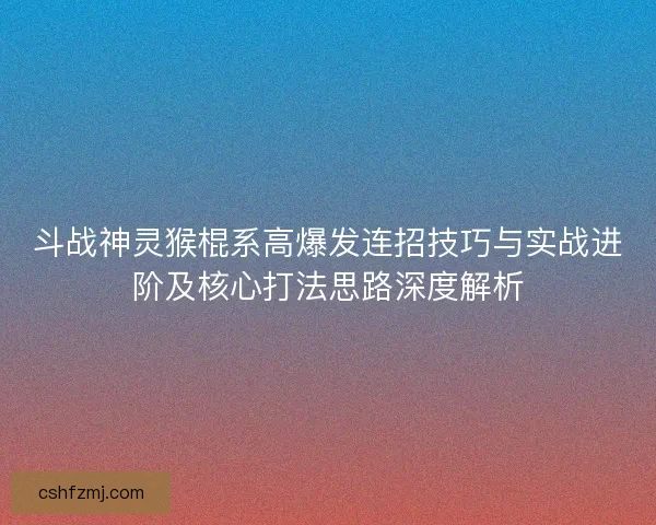斗战神灵猴棍系高爆发连招技巧与实战进阶及核心打法思路深度解析