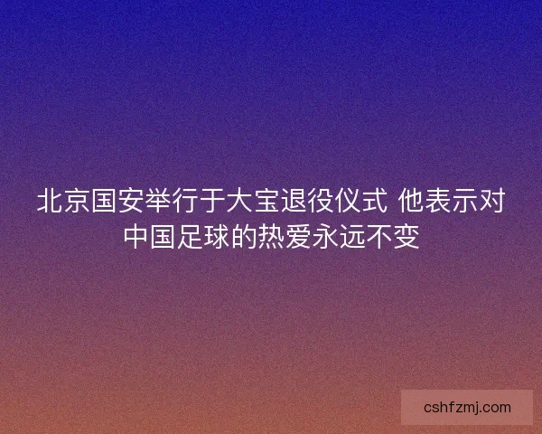 北京国安举行于大宝退役仪式 他表示对中国足球的热爱永远不变