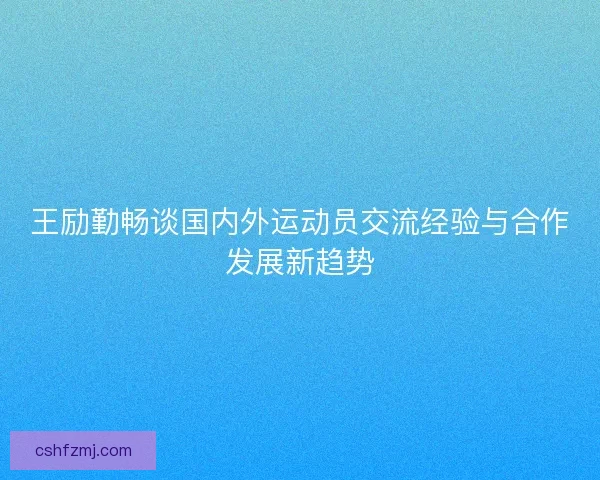 王励勤畅谈国内外运动员交流经验与合作发展新趋势