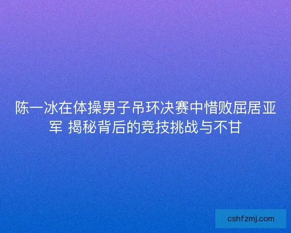 陈一冰在体操男子吊环决赛中惜败屈居亚军 揭秘背后的竞技挑战与不甘