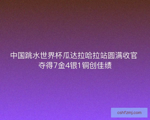 中国跳水世界杯瓜达拉哈拉站圆满收官 夺得7金4银1铜创佳绩