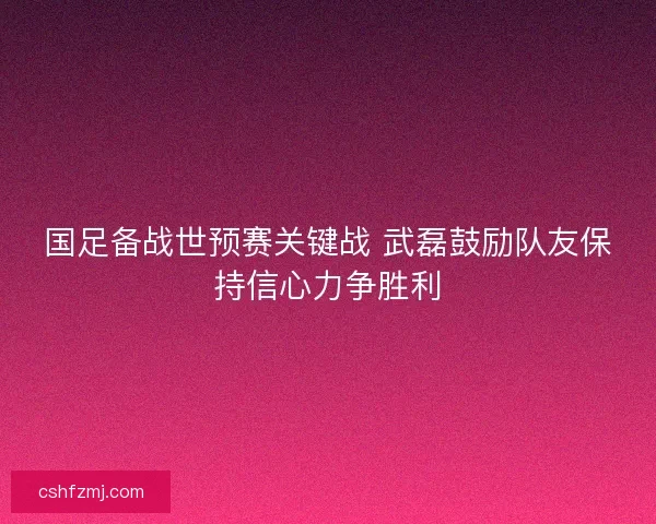 国足备战世预赛关键战 武磊鼓励队友保持信心力争胜利