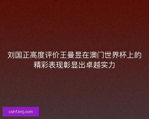 刘国正高度评价王曼昱在澳门世界杯上的精彩表现彰显出卓越实力