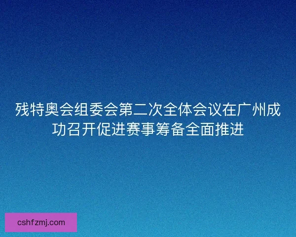 残特奥会组委会第二次全体会议在广州成功召开促进赛事筹备全面推进