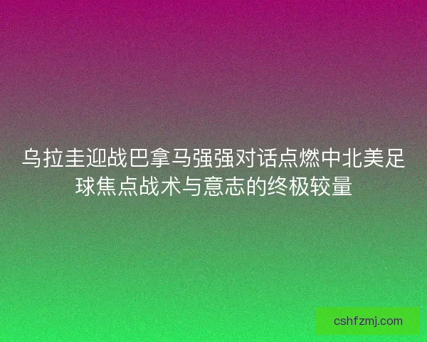 乌拉圭迎战巴拿马强强对话点燃中北美足球焦点战术与意志的终极较量